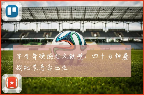 字母哥硬撼尤文铁壁，四十分钟鏖战纪录悬念丛生