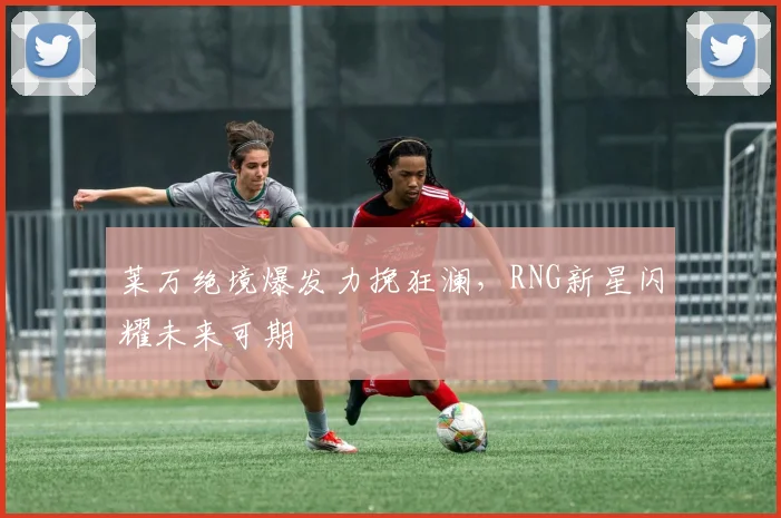 莱万绝境爆发力挽狂澜，RNG新星闪耀未来可期